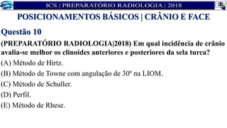 Questão 10
(PREPARATÓRIO RADIOLOGIA|2018) Em qual incidência de crânio
avalia-se melhor os clinoides anteriores e posteriores da sela turca?
(A) Método de Hirtz.
(B) Método de Towne com angulação de 30º na LIOM.
(C) Método de Schuller.
(D) Perfil.
(E) Método de Rhese.
POSICIONAMENTOS BÁSICOS | CRÂNIO E FACE
 