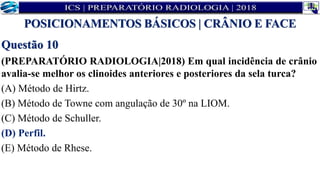 Questão 10
(PREPARATÓRIO RADIOLOGIA|2018) Em qual incidência de crânio
avalia-se melhor os clinoides anteriores e posteriores da sela turca?
(A) Método de Hirtz.
(B) Método de Towne com angulação de 30º na LIOM.
(C) Método de Schuller.
(D) Perfil.
(E) Método de Rhese.
POSICIONAMENTOS BÁSICOS | CRÂNIO E FACE
 