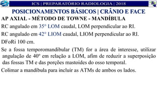 AP AXIAL - MÉTODO DE TOWNE - MANDÍBULA
RC angulado em 35° LOM caudal, LOM perpendicular ao RI.
RC angulado em 42° LIOM caudal, LIOM perpendicular ao RI.
DFoRi 100 cm.
Se a fossa temporomandibular (TM) for a área de interesse, utilizar
angulação de 40º em relação a LOM, afim de reduzir a superposição
das fossas TM e das porções mastoides do osso temporal.
Colimar a mandíbula para incluir as ATMs de ambos os lados.
POSICIONAMENTOS BÁSICOS | CRÂNIO E FACE
 