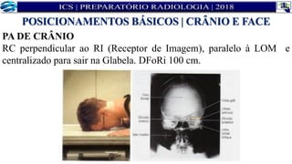 PA DE CRÂNIO
RC perpendicular ao RI (Receptor de Imagem), paralelo à LOM e
centralizado para sair na Glabela. DFoRi 100 cm.
POSICIONAMENTOS BÁSICOS | CRÂNIO E FACE
 