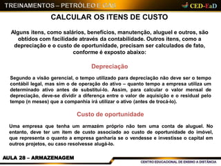 CALCULAR OS ITENS DE CUSTO
AULA 28 – ARMAZENAGEM
Alguns itens, como salários, benefícios, manutenção, aluguel e outros, são
obtidos com facilidade através da contabilidade. Outros itens, como a
depreciação e o custo de oportunidade, precisam ser calculados de fato,
conforme é exposto abaixo:
Depreciação
Segundo a visão gerencial, o tempo utilizado para depreciação não deve ser o tempo
contábil legal, mas sim o de operação do ativo – quanto tempo a empresa utiliza um
determinado ativo antes de substituí-lo. Assim, para calcular o valor mensal de
depreciação, deve-se dividir a diferença entre o valor de aquisição e o residual pelo
tempo (n meses) que a companhia irá utilizar o ativo (antes de trocá-lo).
Custo de oportunidade
Uma empresa que tenha um armazém próprio não tem uma conta de aluguel. No
entanto, deve ter um item de custo associado ao custo de oportunidade do imóvel,
que representa o quanto a empresa ganharia se o vendesse e investisse o capital em
outros projetos, ou caso resolvesse alugá-lo.
 