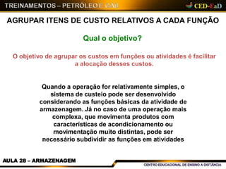 AGRUPAR ITENS DE CUSTO RELATIVOS A CADA FUNÇÃO
AULA 28 – ARMAZENAGEM
Qual o objetivo?
O objetivo de agrupar os custos em funções ou atividades é facilitar
a alocação desses custos.
Quando a operação for relativamente simples, o
sistema de custeio pode ser desenvolvido
considerando as funções básicas da atividade de
armazenagem. Já no caso de uma operação mais
complexa, que movimenta produtos com
características de acondicionamento ou
movimentação muito distintas, pode ser
necessário subdividir as funções em atividades
 