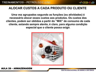 ALOCAR CUSTOS A CADA PRODUTO OU CLIENTE
Uma vez agrupados segundo as funções (ou atividades) é
necessário alocar esses custos aos produtos. Os custos dos
clientes, podem ser obtidos a partir do “MIX” de consumo de cada
cliente, estando sempre atento, é claro, para alguma condição
especial que o cliente possa exigir.
AULA 28 – ARMAZENAGEM
 