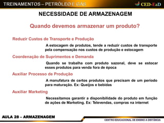 Quando devemos armazenar um produto?
Reduzir Custos de Transporte e Produção
A estocagem de produtos, tende a reduzir custos de transporte
pela compensação nos custos de produção e estocagem
Coordenação de Suprimentos e Demanda
Quando se trabalha com produto sazonal, deve se estocar
esses produtos para venda fora de época
Auxiliar Processo de Produção
A manufatura de certos produtos que precisam de um período
para maturação. Ex: Queijos e bebidas
Auxiliar Marketing
Necessitamos garantir a disponibilidade do produto em função
de ações de Marketing. Ex: Televendas, compras na internet
AULA 28 – ARMAZENAGEM
NECESSIDADE DE ARMAZENAGEM
 