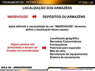 LOCALIZAÇÃO DOS ARMAZÉNS
WAREHOUSE DEPÓSITOS OU ARMAZÉNS
Após definido a necessidade de um “WAREHOUSE” devemos
definir a localização desse espaço.
Localização geográfica
Mercados Consumidores
Fornecedores
Potencial para expansão
Mão de obra
Manutenção de equipamentos
Sistema de escoamento
Alguns pontos são
primordiais e devem ser
levados em consideração
AULA 28 – ARMAZENAGEM
 