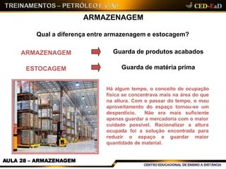 ARMAZENAGEM
Qual a diferença entre armazenagem e estocagem?
Há algum tempo, o conceito de ocupação
física se concentrava mais na área do que
na altura. Com o passar do tempo, o mau
aproveitamento do espaço tornou-se um
desperdício. Não era mais suficiente
apenas guardar a mercadoria com o maior
possível. Racionalizar a altura
foi a solução encontrada para
cuidado
ocupada
reduzir o espaço e guardar maior
quantidade de material.
ARMAZENAGEM
ESTOCAGEM
Guarda de produtos acabados
Guarda de matéria prima
AULA 28 – ARMAZENAGEM
 