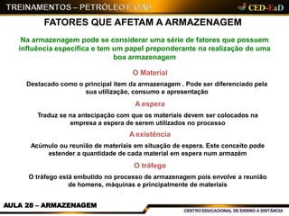 FATORES QUE AFETAM A ARMAZENAGEM
AULA 28 – ARMAZENAGEM
Na armazenagem pode se considerar uma série de fatores que possuem
influência específica e tem um papel preponderante na realização de uma
boa armazenagem
O Material
Destacado como o principal item da armazenagem . Pode ser diferenciado pela
sua utilização, consumo e apresentação
A espera
Traduz se na antecipação com que os materiais devem ser colocados na
empresa a espera de serem utilizados no processo
A existência
Acúmulo ou reunião de materiais em situação de espera. Este conceito pode
estender a quantidade de cada material em espera num armazém
O tráfego
O tráfego está embutido no processo de armazenagem pois envolve a reunião
de homens, máquinas e principalmente de materiais
 