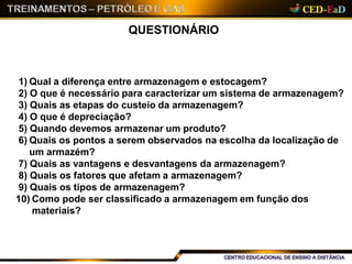 QUESTIONÁRIO
1) Qual a diferença entre armazenagem e estocagem?
2) O que é necessário para caracterizar um sistema de armazenagem?
3) Quais as etapas do custeio da armazenagem?
4) O que é depreciação?
5) Quando devemos armazenar um produto?
6) Quais os pontos a serem observados na escolha da localização de
um armazém?
7) Quais as vantagens e desvantagens da armazenagem?
8) Quais os fatores que afetam a armazenagem?
9) Quais os tipos de armazenagem?
10) Como pode ser classificado a armazenagem em função dos
materiais?
 