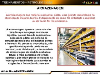 ARMAZENAGEM
A armazenagem dos materiais assumiu, então, uma grande importância na
obtenção de maiores lucros. Independente de como foi embalado o material,
ou de como foi movimentado.
A armazenagem aparece como uma das
funções que se agrega ao sistema
logístico, pois na área de suprimento é
necessário adotar um sistema de
armazenagem racional de matérias primas
e insumos. No processo de produção, são
gerados estoques de produtos em
processo, e na distribuição, a necessidade
de armazenagem de produto acabado é,
talvez, a mais complexa em termos
logísticos, por exigir grande velocidade na
operação e flexibilidade para atender às
exigências e flutuações do mercado.
AULA 28 – ARMAZENAGEM
 