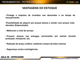 VANTAGENS DO ESTOQUE
AULA 28 – ESTOCAGEM
de incerteza nas demandas e no tempo de• Protege a empresa
ressuprimento
•Possibilidade de adquirir por preços baixos e vender com preços mais
elevados (Especulação)
provocados por avarias durante
• Melhoram o nível de serviço
• Prevenir atrasos nas entregas,
produção, transporte, etc.
• Redução de preço unitário, mediante compra de lotes maiores
• Segurança contra contingências
 