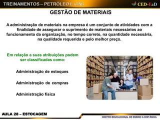 GESTÃO DE MATERIAIS
A administração de materiais na empresa é um conjunto de atividades com a
finalidade de assegurar o suprimento de materiais necessários ao
funcionamento da organização, no tempo correto, na quantidade necessária,
na qualidade requerida e pelo melhor preço.
Em relação a suas atribuições podem
ser classificadas como:
Administração de estoques
Administração de compras
Administração física
AULA 28 – ESTOCAGEM
 
