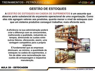 GESTÃO DE ESTOQUES
A GESTÃO DE ESTOQUES NA CADEIA DE SUPRIMENTOS é um assunto que
absorve parte substancial do orçamento operacional de uma organização. Como
eles não agregam valores aos produtos, quanto menor o nível de estoques com
que um sistema produtivo conseguir trabalhar, mais eficiente será.
A eficiência na sua administração poderá
criar a diferença com os concorrentes,
melhorando a qualidade, reduzindo os
tempos, diminuindo os custos entre
outros fatores, oferecendo, assim, uma
vantagem competitiva para a própria
empresa.
É fundamental que as empresas
diminuam, ao mínimo, a quantidade de
estoques na cadeia de suprimentos, a
fim de obter uma racionalização nos
custos de armazenagem e respectiva
manutenção.
AULA 28 – ESTOCAGEM
 