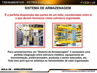 SISTEMA DE ARMAZENAGEM
É a perfeita disposição das partes de um todo, coordenadas entre si
e que devem funcionar como estrutura organizada.
Para caracterizarmos um "Sistema de Armazenagem" é necessária uma
perfeita integração entre estrutura metálica, equipamento de
movimentação, prédio/armazém, produtos a serem estocados, etc.
Tudo isso para que se satisfaça as necessidades de cada organização.
AULA 28 – ARMAZENAGEM
 