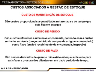 CUSTOS ASSOCIADOS A GESTÃO DE ESTOQUE
AULA 28 – ESTOCAGEM
CUSTO DE MANUTENÇÃO DE ESTOQUE
São custos proporcionais a quantidade armazenada e ao tempo que
esta fica em estoque
CUSTO DE PEDIDO
São custos referentes a uma nova encomenda, podendo esses custos
ser tanto variáveis (preço unitário de compra de artigo encomendado)
como fixos (envio / recebimento da encomenda, inspeção)
CUSTO DE FALTA
São custos derivados de quando não existe estoque suficiente para
satisfazer a procura dos clientes em um dado período de tempo.
 