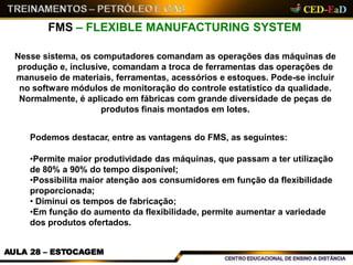FMS – FLEXIBLE MANUFACTURING SYSTEM
AULA 28 – ESTOCAGEM
Nesse sistema, os computadores comandam as operações das máquinas de
produção e, inclusive, comandam a troca de ferramentas das operações de
manuseio de materiais, ferramentas, acessórios e estoques. Pode-se incluir
no software módulos de monitoração do controle estatístico da qualidade.
Normalmente, é aplicado em fábricas com grande diversidade de peças de
produtos finais montados em lotes.
Podemos destacar, entre as vantagens do FMS, as seguintes:
•Permite maior produtividade das máquinas, que passam a ter utilização
de 80% a 90% do tempo disponível;
•Possibilita maior atenção aos consumidores em função da flexibilidade
proporcionada;
• Diminui os tempos de fabricação;
•Em função do aumento da flexibilidade, permite aumentar a variedade
dos produtos ofertados.
 