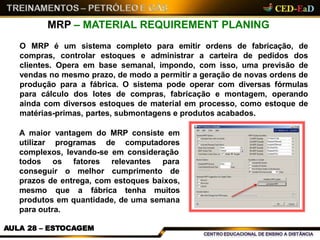 MRP – MATERIAL REQUIREMENT PLANING
O MRP é um sistema completo para emitir ordens de fabricação, de
compras, controlar estoques e administrar a carteira de pedidos dos
clientes. Opera em base semanal, impondo, com isso, uma previsão de
vendas no mesmo prazo, de modo a permitir a geração de novas ordens de
produção para a fábrica. O sistema pode operar com diversas fórmulas
para cálculo dos lotes de compras, fabricação e montagem, operando
ainda com diversos estoques de material em processo, como estoque de
matérias-primas, partes, submontagens e produtos acabados.
A maior vantagem do MRP consiste em
utilizar programas de computadores
complexos, levando-se em consideração
todos os
conseguir o
fatores
melhor
relevantes para
cumprimento de
prazos de entrega, com estoques baixos,
mesmo que a fábrica tenha muitos
produtos em quantidade, de uma semana
para outra.
AULA 28 – ESTOCAGEM
 