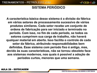 SISTEMA PERIÓDICO
AULA 28 – ESTOCAGEM
A característica básica desse sistema é a divisão da fábrica
em vários setores de processamento sucessivo de vários
produtos similares. Cada setor recebe um conjunto de
ordens de fabricação para ser iniciado e terminado no
período. Com isso, no fim de cada período, se todos os
setores cumprirem sua carga de trabalho, não haverá
qualquer material em aberto. Isso facilita o controle de cada
setor da fábrica, atribuindo responsabilidades bem
definidas. Esse sistema com período fixo é antigo, mas,
devido às suas características, não se tornou obsoleto face
aos sistemas modernos, nos quais é possível a adoção de
períodos curtos, menores que uma semana.
 