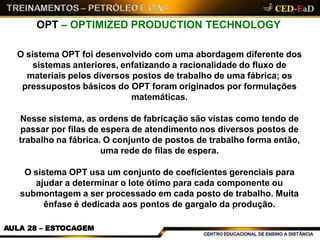 OPT – OPTIMIZED PRODUCTION TECHNOLOGY
AULA 28 – ESTOCAGEM
O sistema OPT foi desenvolvido com uma abordagem diferente dos
sistemas anteriores, enfatizando a racionalidade do fluxo de
materiais pelos diversos postos de trabalho de uma fábrica; os
pressupostos básicos do OPT foram originados por formulações
matemáticas.
Nesse sistema, as ordens de fabricação são vistas como tendo de
passar por filas de espera de atendimento nos diversos postos de
trabalho na fábrica. O conjunto de postos de trabalho forma então,
uma rede de filas de espera.
O sistema OPT usa um conjunto de coeficientes gerenciais para
ajudar a determinar o lote ótimo para cada componente ou
submontagem a ser processado em cada posto de trabalho. Muita
ênfase é dedicada aos pontos de gargalo da produção.
 