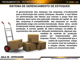 SISTEMA DE GERENCIAMENTO DE ESTOQUES
AULA 28 – ESTOCAGEM
O gerenciamento dos estoques nas empresas é fundamental
para a diminuição dos custos. Estoques elevados e com falhas
na administração são fatores que oneram o preço final dos
produtos, bem como uma aplicação indevida do capital de giro
das empresas. A competitividade das empresas no mundo
globalizado exige uma correta manutenção desse ativo, sendo
fundamental manter apenas as quantidades necessárias para a
produção. A correta gestão de todo o estoque na cadeia de
suprimentos não pode ser efetuada isoladamente, algumas das
medidas de controle de produção
podem ser implementadas pela
empresa. Porém, é fundamental que a
cadeia de suprimentos esteja
no mesmo nível de evolução e
a relação cliente - fornecedor
tenha um sincronismo total.
 