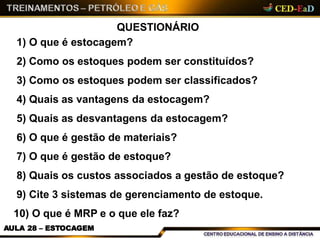 QUESTIONÁRIO
1) O que é estocagem?
2) Como os estoques podem ser constituídos?
3) Como os estoques podem ser classificados?
4) Quais as vantagens da estocagem?
5) Quais as desvantagens da estocagem?
6) O que é gestão de materiais?
7) O que é gestão de estoque?
8) Quais os custos associados a gestão de estoque?
9) Cite 3 sistemas de gerenciamento de estoque.
10) O que é MRP e o que ele faz?
AULA 28 – ESTOCAGEM
 