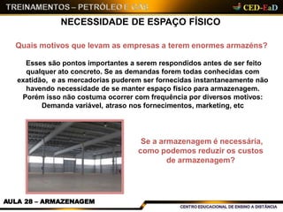 NECESSIDADE DE ESPAÇO FÍSICO
Quais motivos que levam as empresas a terem enormes armazéns?
Esses são pontos importantes a serem respondidos antes de ser feito
qualquer ato concreto. Se as demandas forem todas conhecidas com
exatidão, e as mercadorias puderem ser fornecidas instantaneamente não
havendo necessidade de se manter espaço físico para armazenagem.
Porém isso não costuma ocorrer com frequência por diversos motivos:
Demanda variável, atraso nos fornecimentos, marketing, etc
Se a armazenagem é necessária,
como podemos reduzir os custos
de armazenagem?
AULA 28 – ARMAZENAGEM
 