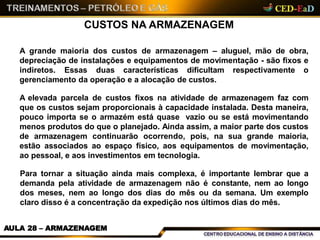 CUSTOS NA ARMAZENAGEM
AULA 28 – ARMAZENAGEM
A grande maioria dos custos de armazenagem – aluguel, mão de obra,
depreciação de instalações e equipamentos de movimentação - são fixos e
indiretos. Essas duas características dificultam respectivamente o
gerenciamento da operação e a alocação de custos.
A elevada parcela de custos fixos na atividade de armazenagem faz com
que os custos sejam proporcionais à capacidade instalada. Desta maneira,
pouco importa se o armazém está quase vazio ou se está movimentando
menos produtos do que o planejado. Ainda assim, a maior parte dos custos
de armazenagem continuarão ocorrendo, pois, na sua grande maioria,
estão associados ao espaço físico, aos equipamentos de movimentação,
ao pessoal, e aos investimentos em tecnologia.
Para tornar a situação ainda mais complexa, é importante lembrar que a
demanda pela atividade de armazenagem não é constante, nem ao longo
dos meses, nem ao longo dos dias do mês ou da semana. Um exemplo
claro disso é a concentração da expedição nos últimos dias do mês.
 