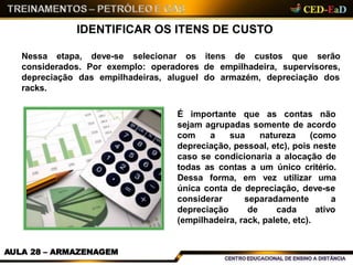 IDENTIFICAR OS ITENS DE CUSTO
Nessa etapa, deve-se selecionar os
considerados. Por exemplo: operadores
empilhadeiras, aluguel
itens de custos que serão
de empilhadeira, supervisores,
do armazém, depreciação dosdepreciação das
racks.
É importante que as contas não
sejam agrupadas somente de acordo
com a sua natureza (como
depreciação, pessoal, etc), pois neste
caso se condicionaria a alocação de
todas as contas a um único critério.
Dessa forma, em vez utilizar uma
única conta de depreciação, deve-se
a
ativo
considerar separadamente
depreciação de cada
(empilhadeira, rack, palete, etc).
AULA 28 – ARMAZENAGEM
 