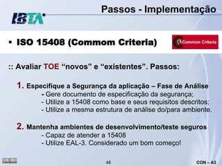 Passos - Implementação


 ISO 15408 (Commom Criteria)

:: Avaliar TOE “novos” e “existentes”. Passos:

  1. Especifique a Segurança da aplicação – Fase de Análise
         - Gere documento de especificação da segurança;
         - Utilize a 15408 como base e seus requisitos descritos;
         - Utilize a mesma estrutura de análise do/para ambiente.

  2. Mantenha ambientes de desenvolvimento/teste seguros
         - Capaz de atender a 15408
         - Utilize EAL-3. Considerado um bom começo!

                              48                           CON – A3
 