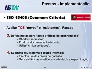 Passos - Implementação


 ISO 15408 (Commom Criteria)

:: Avaliar TOE “novos” e “existentes”. Passos:

  3. Defina metas para “boas práticas de programação”
         - Obedeça requisitos;
         - Produza documentação decente;
         - Utilize “crítica de dados”.

  4. Submeta seu sistema a testes internos;
         - Escolha um dos níveis de garantia;
         - Gere evidências – valide sua aderência a especificação.

                              49                           CON – A3
 