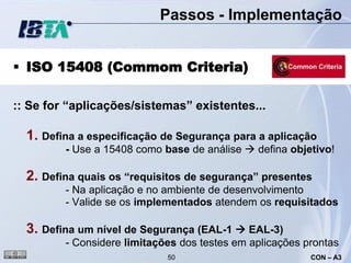 Passos - Implementação


 ISO 15408 (Commom Criteria)

:: Se for “aplicações/sistemas” existentes...

  1. Defina a especificação de Segurança para a aplicação
         - Use a 15408 como base de análise  defina objetivo!

  2. Defina quais os “requisitos de segurança” presentes
         - Na aplicação e no ambiente de desenvolvimento
         - Valide se os implementados atendem os requisitados

  3. Defina um nível de Segurança (EAL-1  EAL-3)
         - Considere limitações dos testes em aplicações prontas
                             50                           CON – A3
 