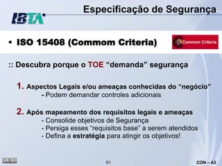 Especificação de Segurança


 ISO 15408 (Commom Criteria)

:: Descubra porque o TOE “demanda” segurança

  1. Aspectos Legais e/ou ameaças conhecidas do “negócio”
         - Podem demandar controles adicionais

  2. Após mapeamento dos requisitos legais e ameaças
         - Consolide objetivos de Segurança
         - Persiga esses “requisitos base” a serem atendidos
         - Defina a estratégia para atingir os objetivos!


                              51                           CON – A3
 