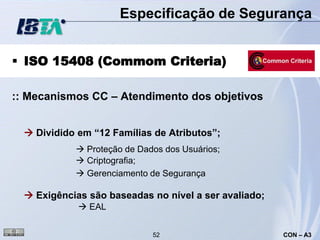 Especificação de Segurança


 ISO 15408 (Commom Criteria)

:: Mecanismos CC – Atendimento dos objetivos


   Dividido em “12 Famílias de Atributos”;
             Proteção de Dados dos Usuários;
             Criptografia;
             Gerenciamento de Segurança

   Exigências são baseadas no nível a ser avaliado;
              EAL


                             52                        CON – A3
 