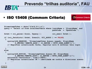 Prevendo “trilhas auditoria”, FAU


 ISO 15408 (Commom Criteria)

$timestampToken = date("Y/m/d H:i:s");
query = “select id from LocalUserTable where loginName = ‘$loginName’ and
                                             passCode = ‘$passCode’”;

$stmt = oci_parse( $conn, $query );          oci_exec( $stmt );

if (oci_fetchinto( $stmt, $result, OCI_ASSOC ) == FALSE)
 {
   syslog(LOG_WARNING, “$timestampToken Acesso negado: $loginName
          $_SERVER[‘REMOTE_ADDR’] ($_SERVER [‘HTTP_USER_AGENT´])");
   // Registrar autenticacao falha, reportar erro e retornar tela login
   ...
 }
else
 {
   syslog(LOG_NOTICE, “$timestampToken Acesso OK: $loginName
          $_SERVER[´REMOTE_ADDR´] ($_SERVER [‘HTTP_USER_AGENT’])");
   setcookie("TestCookie", time()+3600);
   // Registrar autenticacao OK + identidade em cookie e direcionar acesso
      ...
 }

                                      54                                CON – A3
 