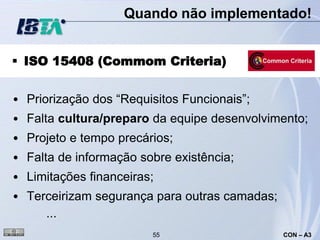 Quando não implementado!


 ISO 15408 (Commom Criteria)


• Priorização dos “Requisitos Funcionais”;
• Falta cultura/preparo da equipe desenvolvimento;
• Projeto e tempo precários;
• Falta de informação sobre existência;
• Limitações financeiras;
• Terceirizam segurança para outras camadas;
     ...
                        55                     CON – A3
 