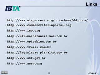 Links


http://www.niap-ccevs.org/cc-scheme/dd_docs/
http://www.commoncriteriaportal.org
http://www.iso.org
http://ultimainstancia.uol.com.br
http://www.opiceblum.com.br
http://www.truzzi.com.br
http://legislacao.planalto.gov.br
http://www.stf.gov.br
http://www.aasp.org


                        59                     CON – A3
 