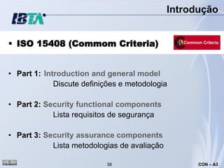 Introdução


 ISO 15408 (Commom Criteria)


• Part 1: Introduction and general model
             Discute definições e metodologia

• Part 2: Security functional components
            Lista requisitos de segurança

• Part 3: Security assurance components
            Lista metodologias de avaliação

                           38                       CON – A3
 