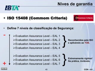 Níves de garantia


 ISO 15408 (Commom Criteria)

• Define 7 níveis de classificação de Segurança:

-     Evaluation Assurance Level – EAL 1
      Evaluation Assurance Level – EAL 2
      Evaluation Assurance Level – EAL 3
      Evaluation Assurance Level – EAL 4
                                            }   Reconhecidos pela ISO
                                                e aplicáveis ao TOE.




+
      Evaluation Assurance Level – EAL 5
      Evaluation Assurance Level – EAL 6
      Evaluation Assurance Level – EAL 7
                                            }   Extremamente rígidos!
                                                Na prática, inviáveis.


                              40                              CON – A3
 