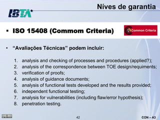 Níves de garantia


 ISO 15408 (Commom Criteria)

• “Avaliações Técnicas” podem incluir:

   1.   analysis and checking of processes and procedures (applied?);
   2.   analysis of the correspondence between TOE design/requiments;
   3.   verification of proofs;
   4.   analysis of guidance documents;
   5.   analysis of functional tests developed and the results provided;
   6.   independent functional testing;
   7.   analysis for vulnerabilities (including flaw/error hypothesis);
   8.   penetration testing.

                                 42                             CON – A3
 