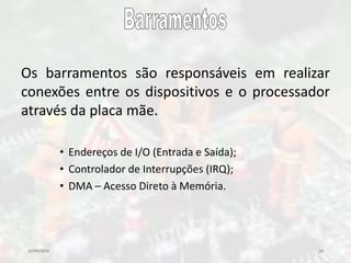 10/09/2016 10
Os barramentos são responsáveis em realizar
conexões entre os dispositivos e o processador
através da placa mãe.
• Endereços de I/O (Entrada e Saída);
• Controlador de Interrupções (IRQ);
• DMA – Acesso Direto à Memória.
 