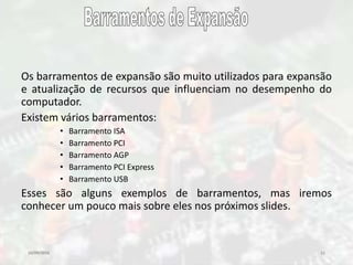 10/09/2016 11
Os barramentos de expansão são muito utilizados para expansão
e atualização de recursos que influenciam no desempenho do
computador.
Existem vários barramentos:
• Barramento ISA
• Barramento PCI
• Barramento AGP
• Barramento PCI Express
• Barramento USB
Esses são alguns exemplos de barramentos, mas iremos
conhecer um pouco mais sobre eles nos próximos slides.
 
