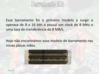 10/09/2016 12
Esse barramento foi o primeiro modelo a surgir e
operava de 8 e 16 bits e possui um clock de 8 MHz e
uma taxa de transferência de 8 MB/s.
Hoje não encontramos esse modelo de barramento nas
novas placas mães.
 
