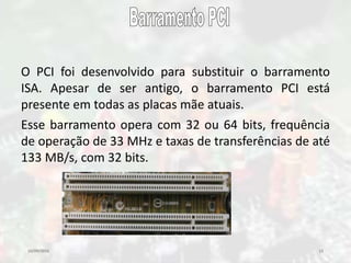 10/09/2016 13
O PCI foi desenvolvido para substituir o barramento
ISA. Apesar de ser antigo, o barramento PCI está
presente em todas as placas mãe atuais.
Esse barramento opera com 32 ou 64 bits, frequência
de operação de 33 MHz e taxas de transferências de até
133 MB/s, com 32 bits.
 