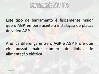 10/09/2016 15
Este tipo de barramento é fisicamente maior
que o AGP, embora aceite a instalação de placas
de vídeo AGP.
A única diferença entre o AGP e AGP Pro é que
ele possui maior número de linhas de
alimentação elétrica.
 