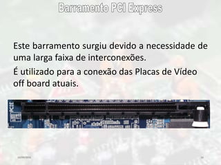 10/09/2016 16
Este barramento surgiu devido a necessidade de
uma larga faixa de interconexões.
É utilizado para a conexão das Placas de Vídeo
off board atuais.
 