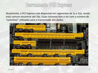 10/09/2016 17
Atualmente, o PCI-Express está disponível em segmentos de 1x a 32x, sendo
mais comum encontrar até 16x. Esses números tem a ver com o número de
“caminhos” utilizados para a transmissão dos dados.
 