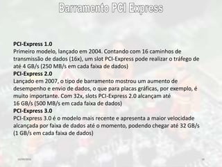 10/09/2016 18
PCI-Express 1.0
Primeiro modelo, lançado em 2004. Contando com 16 caminhos de
transmissão de dados (16x), um slot PCI-Express pode realizar o tráfego de
até 4 GB/s (250 MB/s em cada faixa de dados)
PCI-Express 2.0
Lançado em 2007, o tipo de barramento mostrou um aumento de
desempenho e envio de dados, o que para placas gráficas, por exemplo, é
muito importante. Com 32x, slots PCI-Express 2.0 alcançam até
16 GB/s (500 MB/s em cada faixa de dados)
PCI-Express 3.0
PCI-Express 3.0 é o modelo mais recente e apresenta a maior velocidade
alcançada por faixa de dados até o momento, podendo chegar até 32 GB/s
(1 GB/s em cada faixa de dados)
 