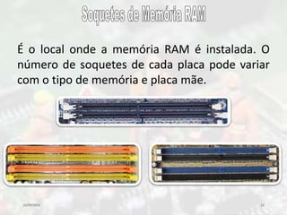 10/09/2016 22
É o local onde a memória RAM é instalada. O
número de soquetes de cada placa pode variar
com o tipo de memória e placa mãe.
 
