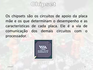 10/09/2016 23
Os chipsets são os circuitos de apoio da placa
mãe e os que determinam o desempenho e as
características de cada placa. Ele é a via de
comunicação dos demais circuitos com o
processador.
 