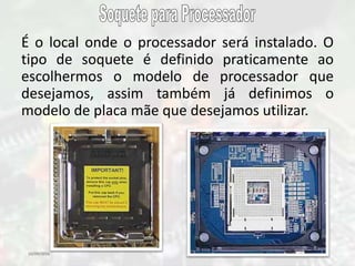 10/09/2016 25
É o local onde o processador será instalado. O
tipo de soquete é definido praticamente ao
escolhermos o modelo de processador que
desejamos, assim também já definimos o
modelo de placa mãe que desejamos utilizar.
 