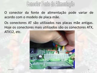 10/09/2016 26
O conector da fonte de alimentação pode variar de
acordo com o modelo de placa mãe.
Os conectores AT são utilizados nas placas mãe antigas.
Hoje os conectores mais utilizados são os conectores ATX,
ATX12, etc.
 
